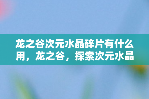 龙之谷次元水晶碎片有什么用,龙之谷,探索次元水晶碎片的神秘之旅 龙之谷次元水晶碎片有什么用,龙之谷,探索次元水晶碎片的神秘之旅