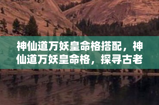 神仙道万妖皇命格搭配，神仙道万妖皇命格，探寻古老传说中的神秘力量