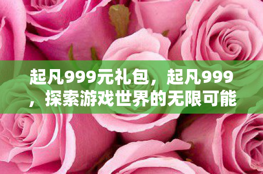 起凡999元礼包,起凡999,探索游戏世界的无限可能 起凡999元礼包,起凡999,探索游戏世界的无限可能