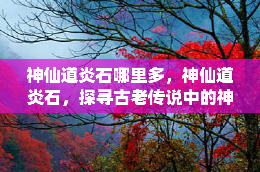 神仙道炎石哪里多,神仙道炎石,探寻古老传说中的神秘宝石 神仙道炎石哪里多,神仙道炎石,探寻古老传说中的神秘宝石