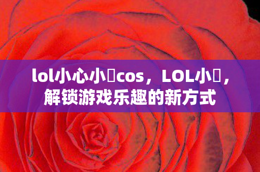 lol小心小訫cos,LOL小訫,解锁游戏乐趣的新方式 lol小心小訫cos,LOL小訫,解锁游戏乐趣的新方式