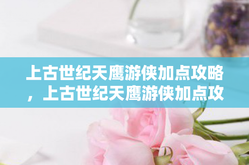 上古世纪天鹰游侠加点攻略,上古世纪天鹰游侠加点攻略 上古世纪天鹰游侠加点攻略,上古世纪天鹰游侠加点攻略