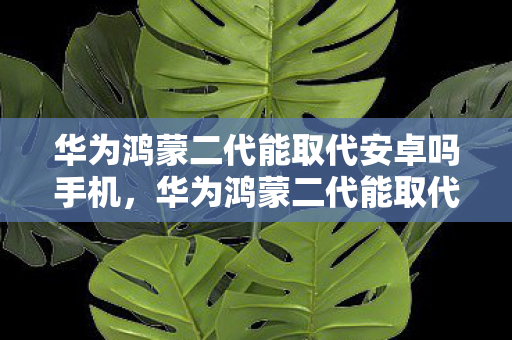 华为鸿蒙二代能取代安卓吗手机,华为鸿蒙二代能取代安卓吗? 华为鸿蒙二代能取代安卓吗手机,华为鸿蒙二代能取代安卓吗?