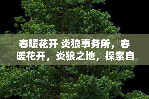 春暖花开 炎狼事务所,春暖花开,炎狼之地,探索自然与生命的奇迹 春暖花开 炎狼事务所,春暖花开,炎狼之地,探索自然与生命的奇迹