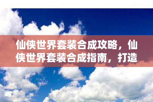 仙侠世界套装合成攻略，仙侠世界套装合成指南，打造你的专属神器