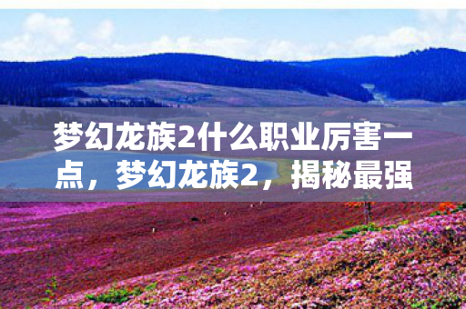 梦幻龙族2什么职业厉害一点，梦幻龙族2，揭秘最强大的职业