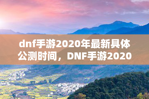 dnf手游2020年最新具体公测时间，DNF手游2020公测最新消息，期待已久，终于要来了！