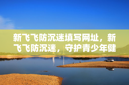 新飞飞防沉迷填写网址,新飞飞防沉迷,守护青少年健康成长 新飞飞防沉迷填写网址,新飞飞防沉迷,守护青少年健康成长