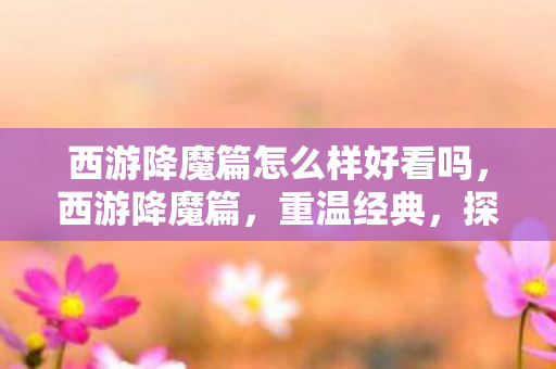西游降魔篇怎么样好看吗，西游降魔篇，重温经典，探寻降魔之路