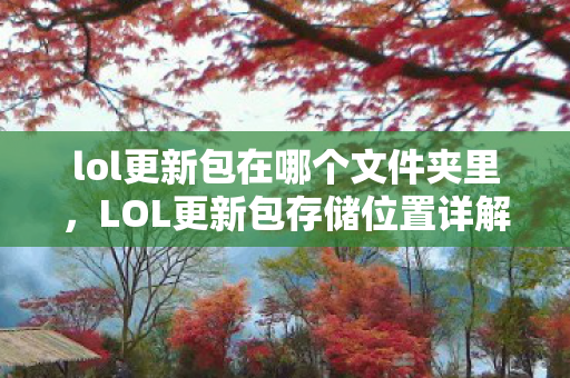 lol更新包在哪个文件夹里,LOL更新包存储位置详解 lol更新包在哪个文件夹里,LOL更新包存储位置详解