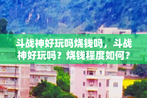 斗战神好玩吗烧钱吗,斗战神好玩吗?烧钱程度如何? 斗战神好玩吗烧钱吗,斗战神好玩吗?烧钱程度如何?