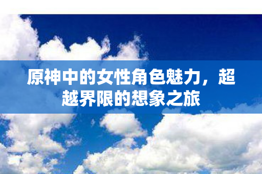原神中的女性角色魅力,超越界限的想象之旅 原神中的女性角色魅力,超越界限的想象之旅