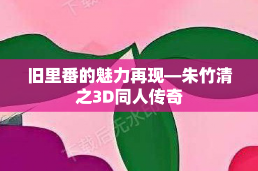 旧里番的魅力再现—朱竹清之3D同人传奇 旧里番的魅力再现—朱竹清之3D同人传奇