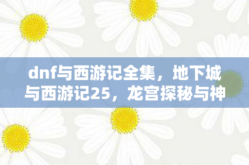 dnf与西游记全集，地下城与西游记25，龙宫探秘与神秘符文
