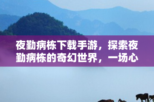 夜勤病栋下载手游，探索夜勤病栋的奇幻世界，一场心理与生理的冒险之旅