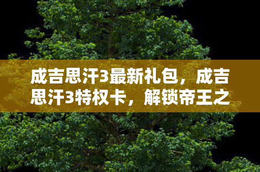 成吉思汗3最新礼包，成吉思汗3特权卡，解锁帝王之路的钥匙