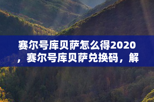 赛尔号库贝萨怎么得2020,赛尔号库贝萨兑换码,解锁神秘力量的钥匙 赛尔号库贝萨怎么得2020,赛尔号库贝萨兑换码,解锁神秘力量的钥匙