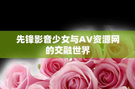 先锋影音少女与AV资源网的交融世界 先锋影音少女与AV资源网的交融世界