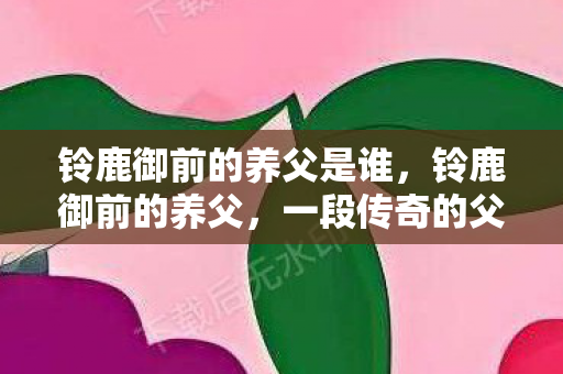 铃鹿御前的养父是谁,铃鹿御前的养父,一段传奇的父子情 铃鹿御前的养父是谁,铃鹿御前的养父,一段传奇的父子情