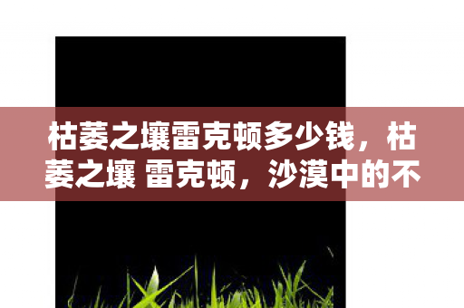 枯萎之壤雷克顿多少钱,枯萎之壤 雷克顿,沙漠中的不屈意志 枯萎之壤雷克顿多少钱,枯萎之壤 雷克顿,沙漠中的不屈意志