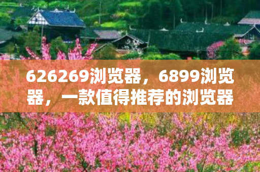 626269浏览器,6899浏览器,一款值得推荐的浏览器 626269浏览器,6899浏览器,一款值得推荐的浏览器
