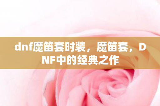 dnf魔笛套时装,魔笛套,DNF中的经典之作 dnf魔笛套时装,魔笛套,DNF中的经典之作