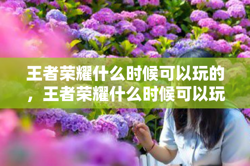 王者荣耀什么时候可以玩的,王者荣耀什么时候可以玩?详解游戏时间与限制 王者荣耀什么时候可以玩的,王者荣耀什么时候可以玩?详解游戏时间与限制