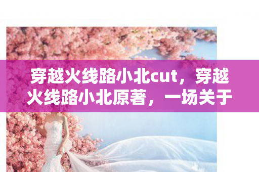 穿越火线路小北cut,穿越火线路小北原著,一场关于勇气与成长的奇幻之旅 穿越火线路小北cut,穿越火线路小北原著,一场关于勇气与成长的奇幻之旅