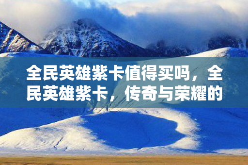 全民英雄紫卡值得买吗,全民英雄紫卡,传奇与荣耀的化身 全民英雄紫卡值得买吗,全民英雄紫卡,传奇与荣耀的化身