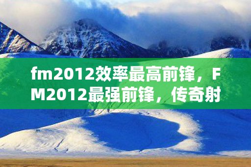 fm2012效率最高前锋,FM2012最强前锋,传奇射手的辉煌与荣耀 fm2012效率最高前锋,FM2012最强前锋,传奇射手的辉煌与荣耀
