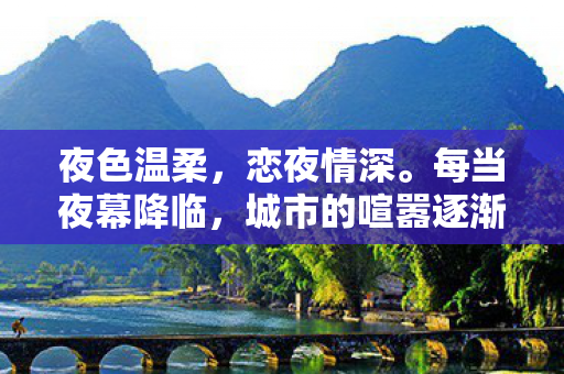 夜色温柔,恋夜情深。每当夜幕降临,城市的喧嚣逐渐退去,人们纷纷投入夜的怀抱,享受那份独特的宁静与美好。恋夜,是对于夜晚深深的热爱与留恋,是对静谧时刻的珍视与向往 夜色温柔,恋夜情深。每当夜幕降临,城市的喧嚣逐渐退去,人们纷纷投入夜的怀抱,享受那份独特的宁静与美好。恋夜,是对于夜晚深深的热爱与留恋,是对静谧时刻的珍视与向往