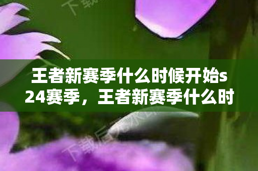 王者新赛季什么时候开始s24赛季,王者新赛季什么时候开始S24? 王者新赛季什么时候开始s24赛季,王者新赛季什么时候开始S24?