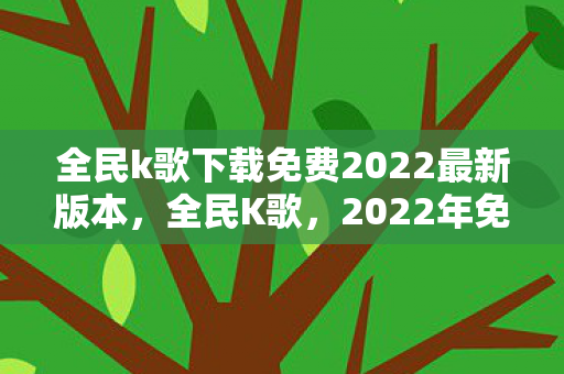 全民k歌下载免费2022最新版本，全民K歌，2022年免费下载新体验