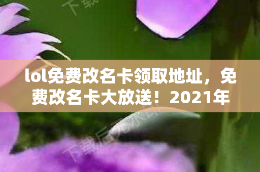 lol免费改名卡领取地址，免费改名卡大放送！2021年英雄联盟（LOL）玩家改名福利来袭！