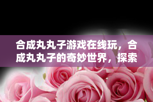 合成丸丸子游戏在线玩,合成丸丸子的奇妙世界,探索现代科技与传统美食的交融 合成丸丸子游戏在线玩,合成丸丸子的奇妙世界,探索现代科技与传统美食的交融