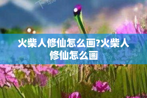 火柴人修仙怎么画?火柴人修仙怎么画 火柴人修仙怎么画?火柴人修仙怎么画