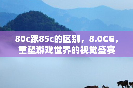 80c跟85c的区别,8.0CG,重塑游戏世界的视觉盛宴 80c跟85c的区别,8.0CG,重塑游戏世界的视觉盛宴