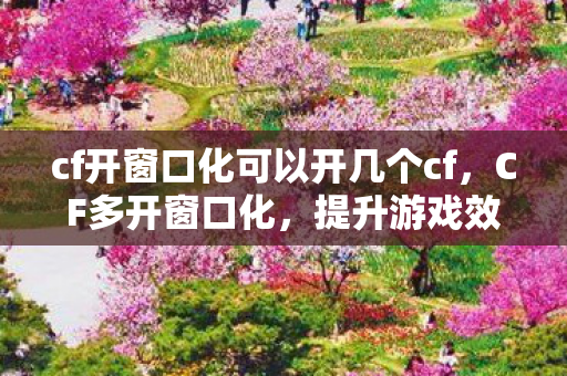 cf开窗口化可以开几个cf,CF多开窗口化,提升游戏效率与体验的全面指南 cf开窗口化可以开几个cf,CF多开窗口化,提升游戏效率与体验的全面指南