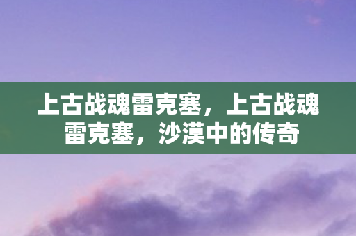 上古战魂雷克塞,上古战魂 雷克塞,沙漠中的传奇 上古战魂雷克塞,上古战魂 雷克塞,沙漠中的传奇