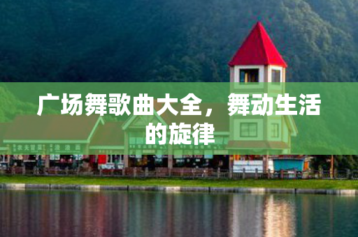 广场舞歌曲大全,舞动生活的旋律 广场舞歌曲大全,舞动生活的旋律