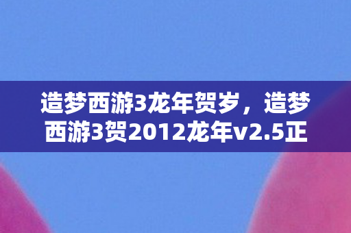 造梦西游3龙年贺岁，造梦西游3贺2012龙年v2.5正式版下载，重温经典，再燃热血