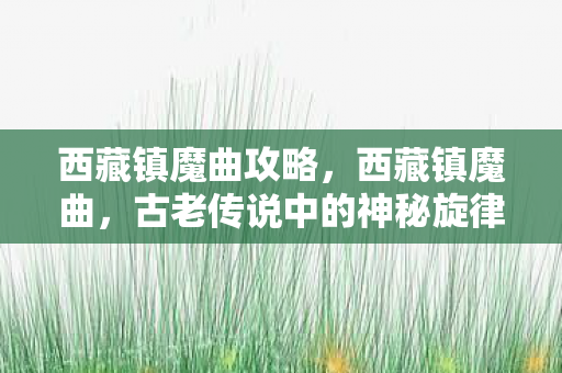 西藏镇魔曲攻略,西藏镇魔曲,古老传说中的神秘旋律 西藏镇魔曲攻略,西藏镇魔曲,古老传说中的神秘旋律