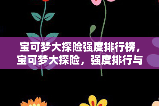 宝可梦大探险强度排行榜,宝可梦大探险,强度排行与策略分析 宝可梦大探险强度排行榜,宝可梦大探险,强度排行与策略分析