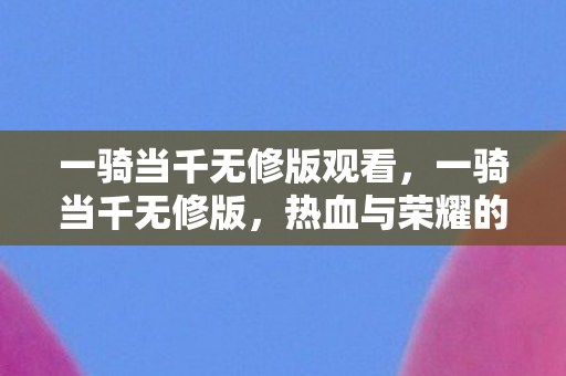 一骑当千无修版观看,一骑当千无修版,热血与荣耀的极致展现 一骑当千无修版观看,一骑当千无修版,热血与荣耀的极致展现