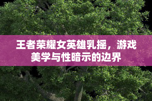 王者荣耀女英雄乳摇,游戏美学与性暗示的边界 王者荣耀女英雄乳摇,游戏美学与性暗示的边界