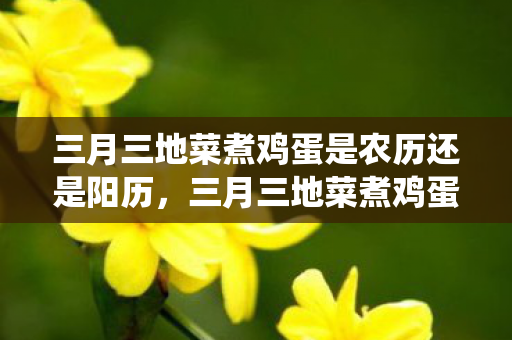 三月三地菜煮鸡蛋是农历还是阳历,三月三地菜煮鸡蛋,传统习俗与现代健康的完美结合 三月三地菜煮鸡蛋是农历还是阳历,三月三地菜煮鸡蛋,传统习俗与现代健康的完美结合