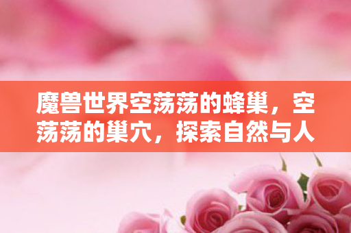 魔兽世界空荡荡的蜂巢,空荡荡的巢穴,探索自然与人类的共生关系 魔兽世界空荡荡的蜂巢,空荡荡的巢穴,探索自然与人类的共生关系