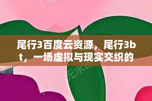 尾行3百度云资源,尾行3bt,一场虚拟与现实交织的冒险 尾行3百度云资源,尾行3bt,一场虚拟与现实交织的冒险