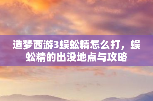 造梦西游3蜈蚣精怎么打,蜈蚣精的出没地点与攻略 造梦西游3蜈蚣精怎么打,蜈蚣精的出没地点与攻略
