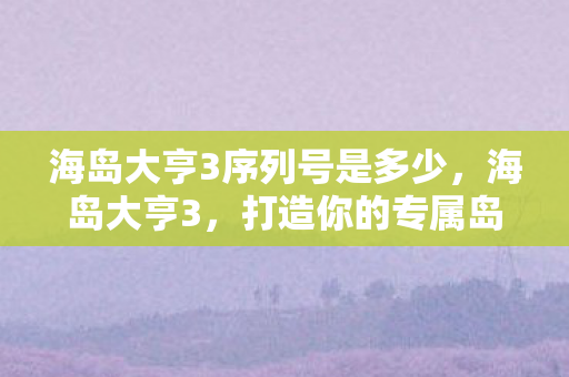 海岛大亨3序列号是多少,海岛大亨3,打造你的专属岛屿王国 海岛大亨3序列号是多少,海岛大亨3,打造你的专属岛屿王国